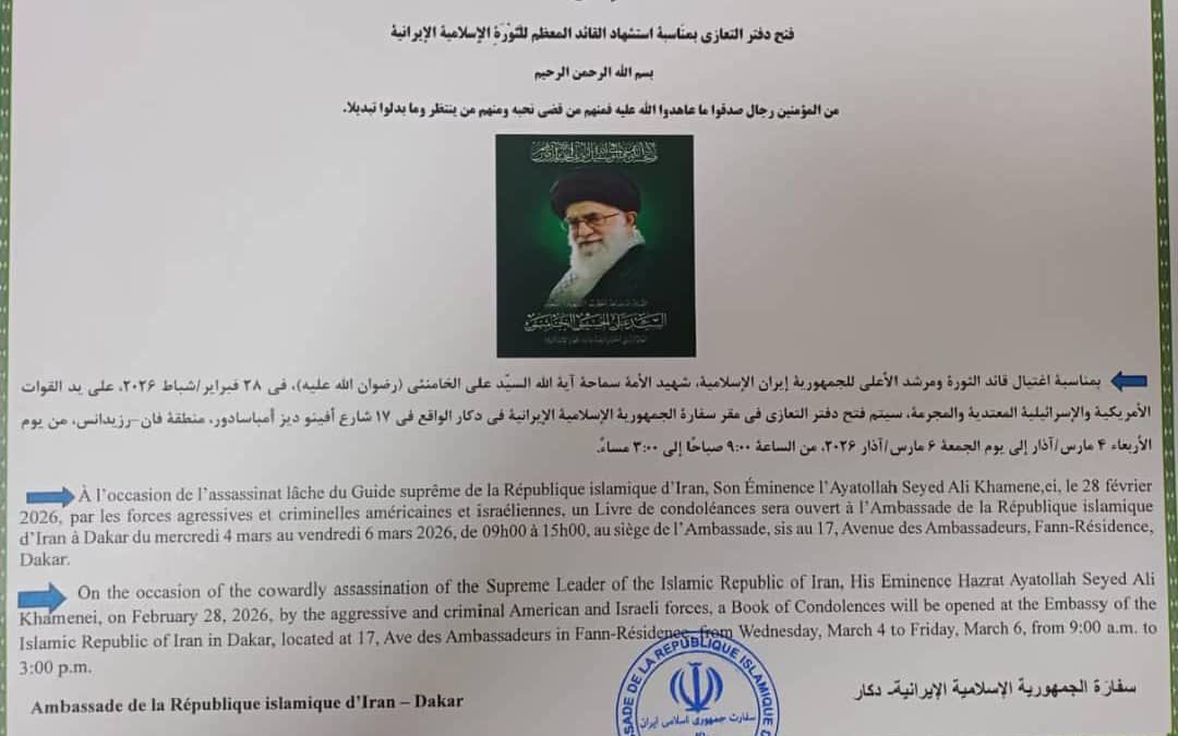 À l&rsquo;occasion de l&rsquo;assassinat läche du Guide Suprême de la République Islamique d&rsquo;Iran, Son Eminence l&rsquo;Ayatollah Seyed Ali Khamenei , le 28 février 2026, par les forces agressives et criminelles américaines et israéliennes, un livre de condoléances sera ouvert à l&rsquo;Ambassade de la République Islamique d&rsquo;Iran å Dakar du mercredi 04 mars au vendredi 06 mars 2026, de 09h00 à 15h00, au siège de l&rsquo;Ambassade, sis au 17, Avenue des Ambassadeurs, Fann-Résidence, Dakar.